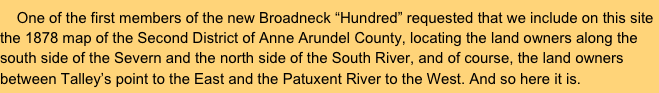     One of the first members of the new Broadneck “Hundred” requested that we include on this site the 1878 map of the Second District of Anne Arundel County, locating the land owners along the south side of the Severn and the north side of the South River, and of course, the land owners between Talley’s point to the East and the Patuxent River to the West. And so here it is.
